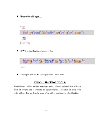  Then code will open….
 NOW type text in place of password…
 So now you can see the saved password in text form….
ETHICAL HACKING TOOLS:
Ethical hackers utilize and have developed variety of tools to intrude into different
kinds of systems and to evaluate the security levels. The nature of these tools
differ widely. Here we describe some of the widely used tools in ethical hacking.
17
 