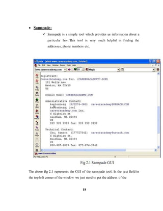  Samspade:
 Samspade is a simple tool which provides us information about a
particular host.This tool is very much helpful in finding the
addresses, phone numbers etc.
The above fig 2.1 represents the GUI of the samspade tool. In the text field in
the top left corner of the window we just need to put the address of the
18
 