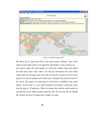 The above fig 2.2 shows the GUI of the email tracker software. One of the
options in the email tracker is to import the mail header. In this software we
just need to import the mails header to it. Then the software finds from which
area that mail comes from. That is we will get information like from which
region does the message come from like Asia pacific, Europe etc.To be more
specific we can use another tool visual route to pinpoint the actual location of
the server. The option of connecting to visual route is available in the email
tracker. Visual route is a tool which displays the location a particular server
with the help of IP addresses. When we connect this with the email tracker we
can find the server which actually sends the mail. We can use this for finding
the location of servers of targets also visually in a map
20
 