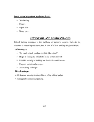 Some other important tools used are:
 War Dialing
 Pingers
 Super Scan
 Nmap etc…
ADVANTAGE AND DISADVANTAGES
Ethical hacking nowadays is the backbone of network security. Each day its
relevance is increasing,the major pros & cons of ethical hacking are given below:
Advantages
 “To catch a thief you have to think like a thief”
 Helps in closing the open holes in the system network
 Provides security to banking and financial establishments
 Prevents website defacements
 An evolving technique
Disadvantages
 All depends upon the trustworthiness of the ethical hacker
 Hiring professionals is expensive.
22
 