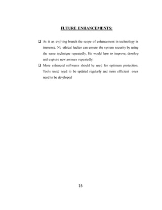 FUTURE ENHANCEMENTS:
 As it an evolving branch the scope of enhancement in technology is
immense. No ethical hacker can ensure the system security by using
the same technique repeatedly. He would have to improve, develop
and explore new avenues repeatedly.
 More enhanced softwares should be used for optimum protection.
Tools used, need to be updated regularly and more efficient ones
need to be developed
23
 