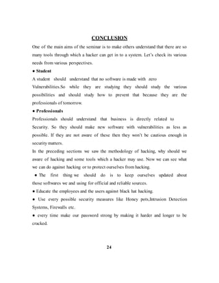 CONCLUSION
One of the main aims of the seminar is to make others understand that there are so
many tools through which a hacker can get in to a system. Let’s check its various
needs from various perspectives.
● Student
A student should understand that no software is made with zero
Vulnerabilities.So while they are studying they should study the various
possibilities and should study how to prevent that because they are the
professionals of tomorrow.
● Professionals
Professionals should understand that business is directly related to
Security. So they should make new software with vulnerabilities as less as
possible. If they are not aware of these then they won’t be cautious enough in
security matters.
In the preceding sections we saw the methodology of hacking, why should we
aware of hacking and some tools which a hacker may use. Now we can see what
we can do against hacking or to protect ourselves from hacking.
● The first thing we should do is to keep ourselves updated about
those softwares we and using for official and reliable sources.
● Educate the employees and the users against black hat hacking.
● Use every possible security measures like Honey pots,Intrusion Detection
Systems, Firewalls etc.
● every time make our password strong by making it harder and longer to be
cracked.
24
 