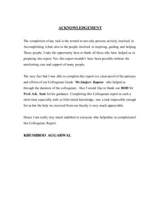 ACKNOWLEDGEMENT
The completion of any task is the reward to not only persons actively involved in
Accomplishing it,butt also to the people involved in inspiring, guiding and helping
Those people. I take the opportunity here to thank all those who have helped us in
preparing this report. Yet, this report wouldn’t have been possible without the
unrelenting care and support of many people.
The very fact that I was able to complete this report is a clear proof of the patience
and efforts of our Colloquium Guide Mr.Sanjeev Kapoor who helped us
through the duration of the colloquium. Also I would like to thank our HOD Sir
Prof. A.K. Soni for his guidance. Completing this Colloquium report in such a
short time especially with so little initial knowledge, was a task impossible enough
for us but the help we received from our faculty is very much appreciable.
Hence I am really very much indebted to everyone who helpedme in completionof
this Colloquium Report.
KHUSHBOO AGGARWAL
 