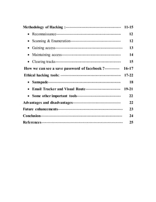 Methodology of Hacking :------------------------------------------- 11-15
 Reconnaissance-------------------------------------------------- 12
 Scanning & Enumeration-------------------------------------- 12
 Gaining access---------------------------------------------------- 13
 Maintaining access---------------------------------------------- 14
 Clearing tracks--------------------------------------------------- 15
How we can see a save password of facebook ?----------- 16-17
Ethical hacking tools: ----------------------------------------------- 17-22
 Samspade-------------------------------------------------------- 18
 Email Tracker and Visual Route--------------------------- 19-21
 Some other important tools---------------------------------- 22
Advantages and disadvantages------------------------------------ 22
Future enhancements-------------------------------------------------- 23
Conclusion--------------------------------------------------------------- 24
References---------------------------------------------------------------- 25
 