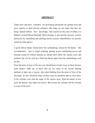 ABSTRACT
Today more and more softwares are developing and people are getting more and
more options in their present softwares. But many are not aware that they are
being hacked without their knowledge. One reaction to this state of affairs is a
behavior termed“Ethical Hacking" which attempts to pro-actively increase security
protection by identifying and patching known security vulnerabilities on systems
owned by other parties.
A good ethical hacker should know the methodology chosen by the hacker like
reconnaissance, host or target scanning, gaining access, maintaining access and
clearing tracks.For ethical hacking we should know about the various tools and
methods that can be used by a black hat hacker apart from the methodology used
by him.
From the point of view of the user one should know at least some of these because
some hackers make use of those who are not aware of the various hacking
methods to hack into a system. Also when thinking from the point of view of the
developer, he also should be aware of these since he should be able to close holes
in his software even with the usage of the various tools. With the advent of new
tools the hackers may make new tactics. But at least the software will be resistant
to some of the tools.
1
 
