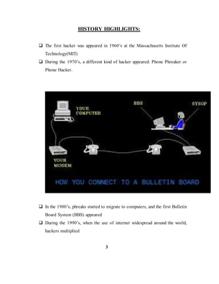 HISTORY HIGHLIGHTS:
 The first hacker was appeared in 1960’s at the Massachusetts Institute Of
Technology(MIT)
 During the 1970’s, a different kind of hacker appeared: Phone Phreaker or
Phone Hacker.
 In the 1980’s, phreaks started to migrate to computers, and the first Bulletin
Board System (BBS) appeared
 During the 1990’s, when the use of internet widespread around the world,
hackers multiplied
3
 