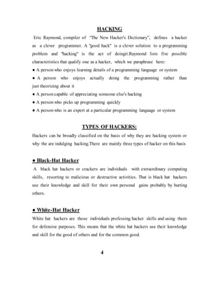 HACKING
Eric Raymond, compiler of “The New Hacker's Dictionary”, defines a hacker
as a clever programmer. A "good hack" is a clever solution to a programming
problem and "hacking" is the act of doingit.Raymond lists five possible
characteristics that qualify one as a hacker, which we paraphrase here:
● A person who enjoys learning details of a programming language or system
● A person who enjoys actually doing the programming rather than
just theorizing about it
● A person capable of appreciating someone else's hacking
● A person who picks up programming quickly
● A person who is an expert at a particular programming language or system
TYPES OF HACKERS:
Hackers can be broadly classified on the basis of why they are hacking system or
why the are indulging hacking.There are mainly three types of hacker on this basis
● Black-Hat Hacker
A black hat hackers or crackers are individuals with extraordinary computing
skills, resorting to malicious or destructive activities. That is black hat hackers
use their knowledge and skill for their own personal gains probably by hurting
others.
● White-Hat Hacker
White hat hackers are those individuals professing hacker skills and using them
for defensive purposes. This means that the white hat hackers use their knowledge
and skill for the good of others and for the common good.
4
 