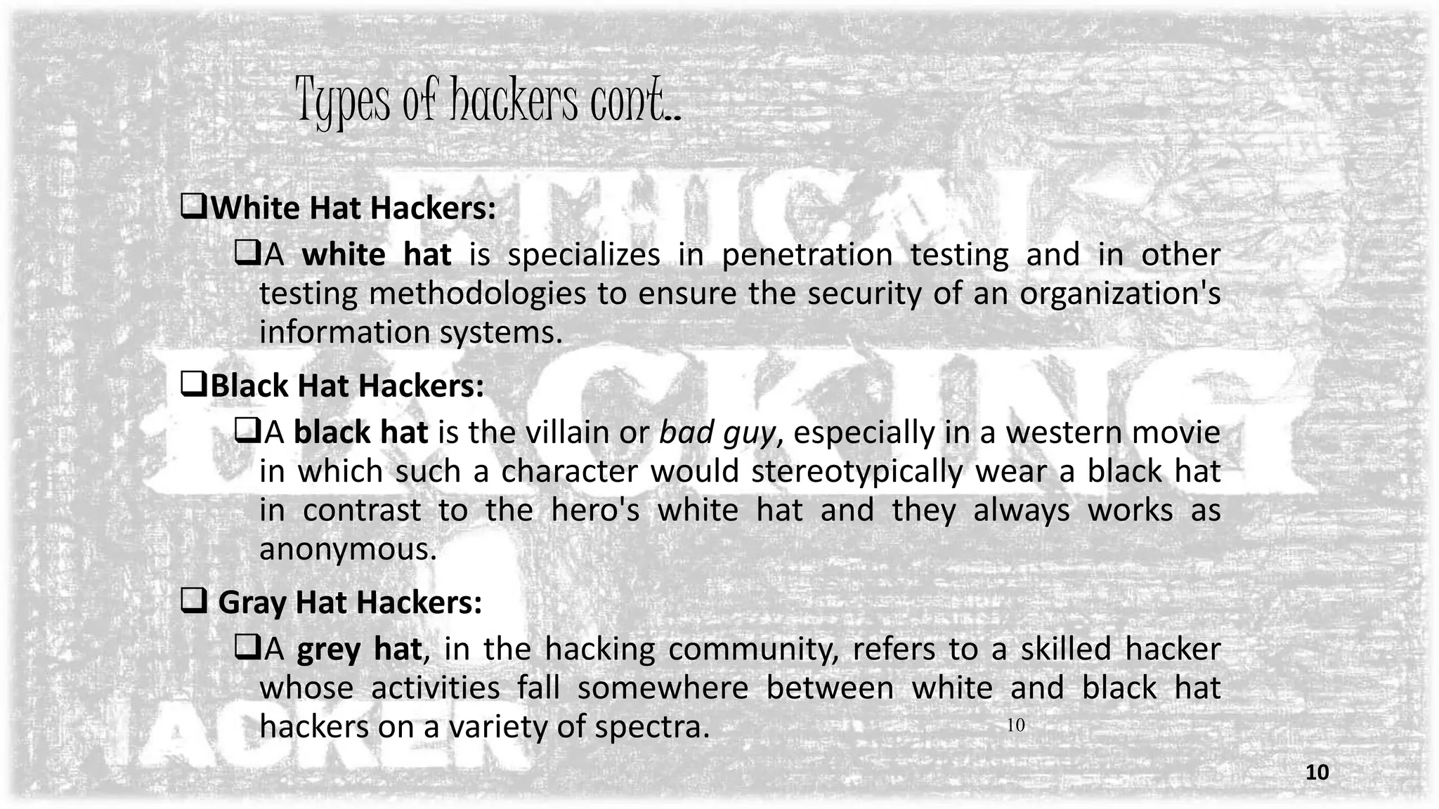 10
Types of hackers cont..
White Hat Hackers:
A white hat is specializes in penetration testing and in other
testing methodologies to ensure the security of an organization's
information systems.
Black Hat Hackers:
A black hat is the villain or bad guy, especially in a western movie
in which such a character would stereotypically wear a black hat
in contrast to the hero's white hat and they always works as
anonymous.
 Gray Hat Hackers:
A grey hat, in the hacking community, refers to a skilled hacker
whose activities fall somewhere between white and black hat
hackers on a variety of spectra.
10
 