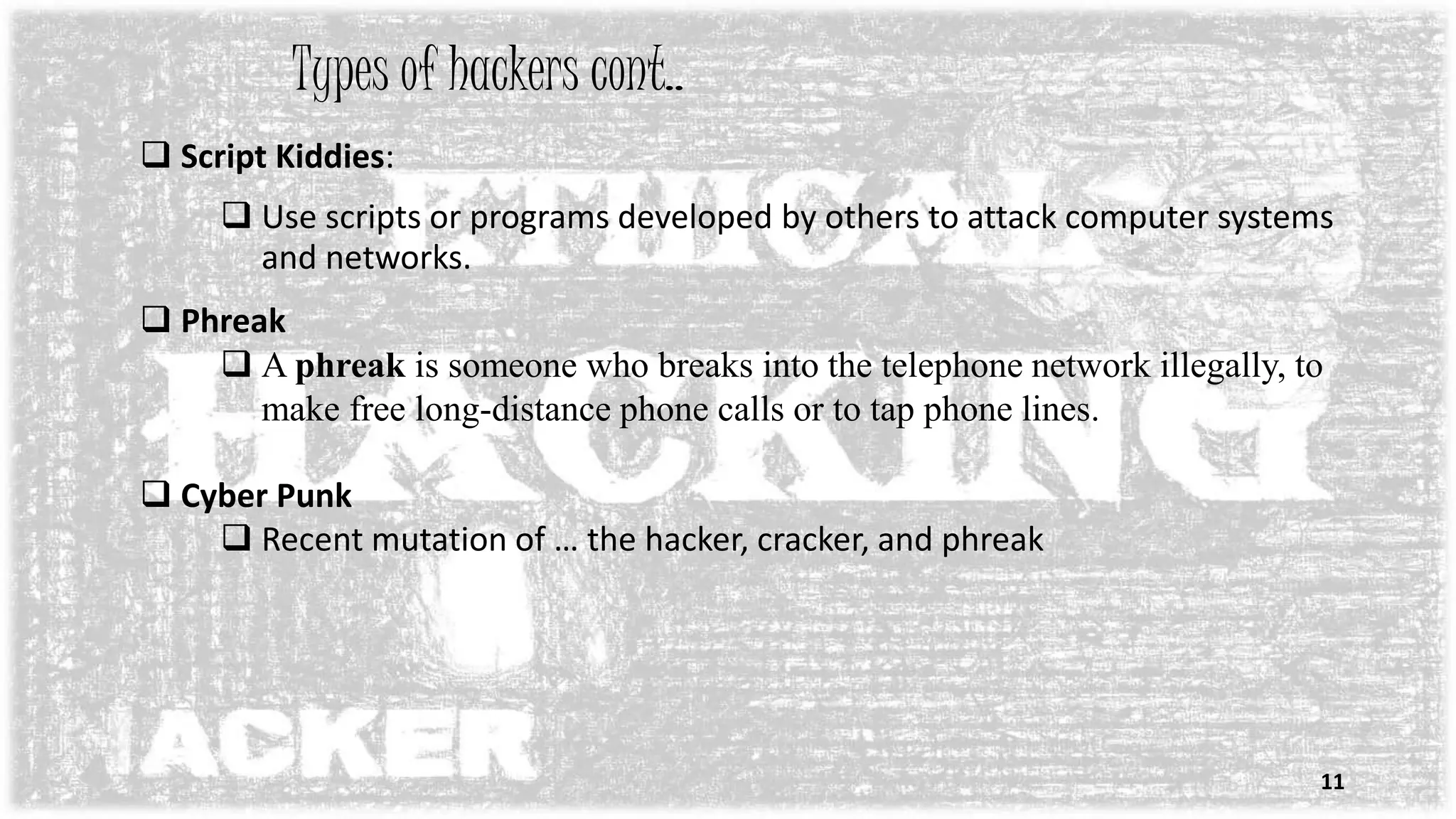  Script Kiddies:
 Use scripts or programs developed by others to attack computer systems
and networks.
 Phreak
 A phreak is someone who breaks into the telephone network illegally, to
make free long-distance phone calls or to tap phone lines.
 Cyber Punk
 Recent mutation of … the hacker, cracker, and phreak
Types of hackers cont..
11
 
