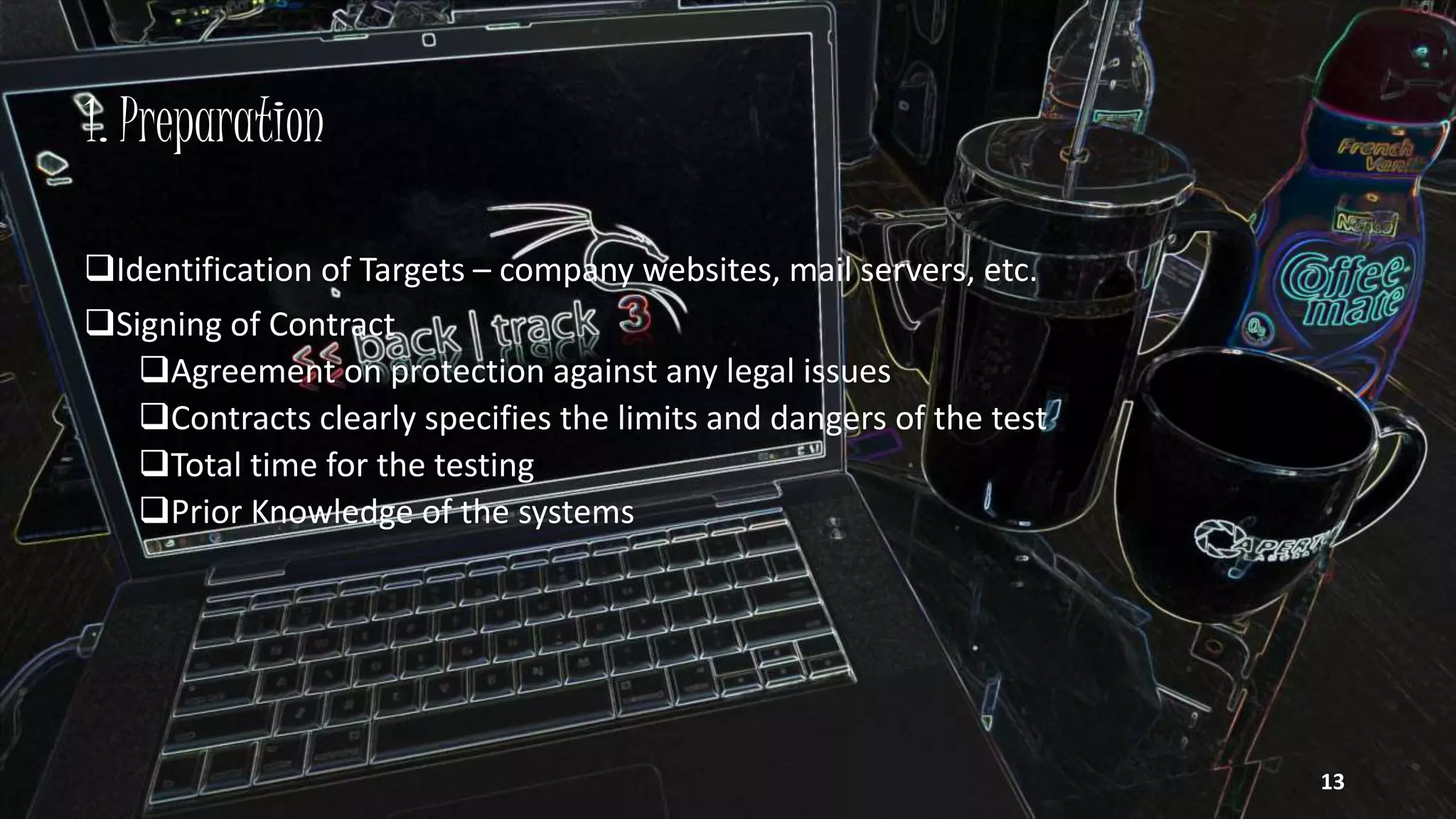 1. Preparation
Identification of Targets – company websites, mail servers, etc.
Signing of Contract
Agreement on protection against any legal issues
Contracts clearly specifies the limits and dangers of the test
Total time for the testing
Prior Knowledge of the systems
13
 
