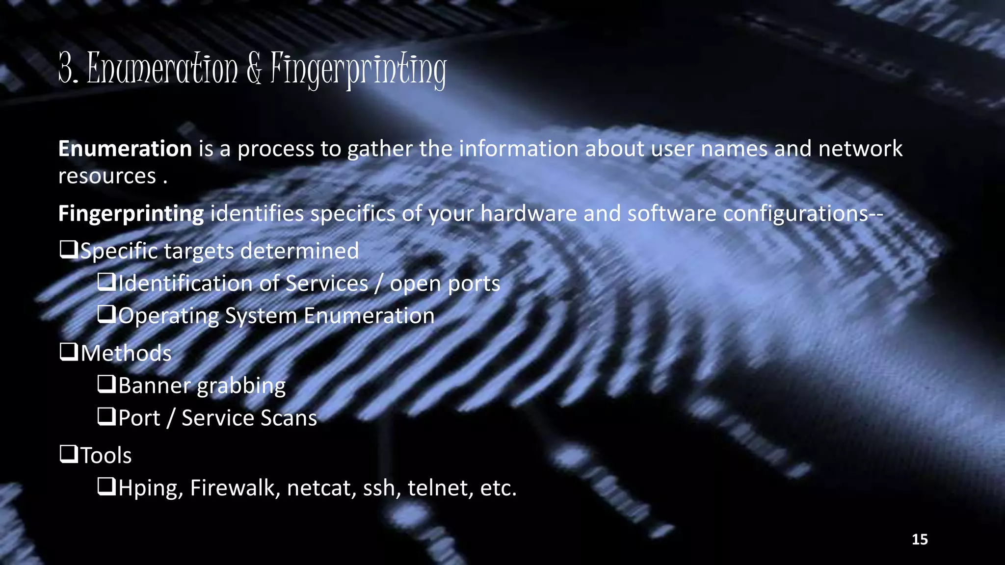 3. Enumeration & Fingerprinting
Enumeration is a process to gather the information about user names and network
resources .
Fingerprinting identifies specifics of your hardware and software configurations--
Specific targets determined
Identification of Services / open ports
Operating System Enumeration
Methods
Banner grabbing
Port / Service Scans
Tools
Hping, Firewalk, netcat, ssh, telnet, etc.
15
 