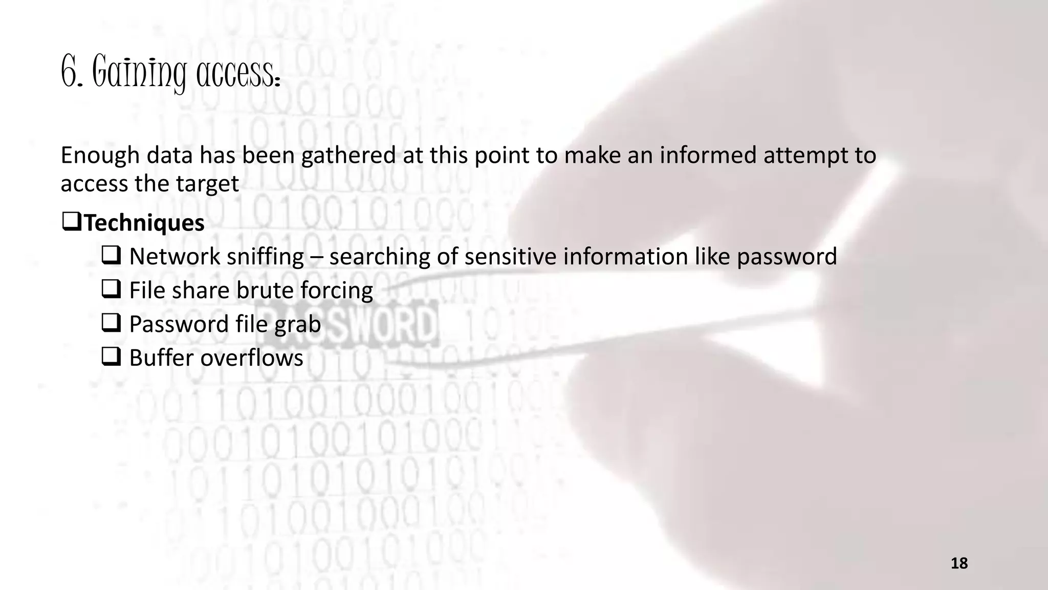 6. Gaining access:
Enough data has been gathered at this point to make an informed attempt to
access the target
Techniques
 Network sniffing – searching of sensitive information like password
 File share brute forcing
 Password file grab
 Buffer overflows
18
 
