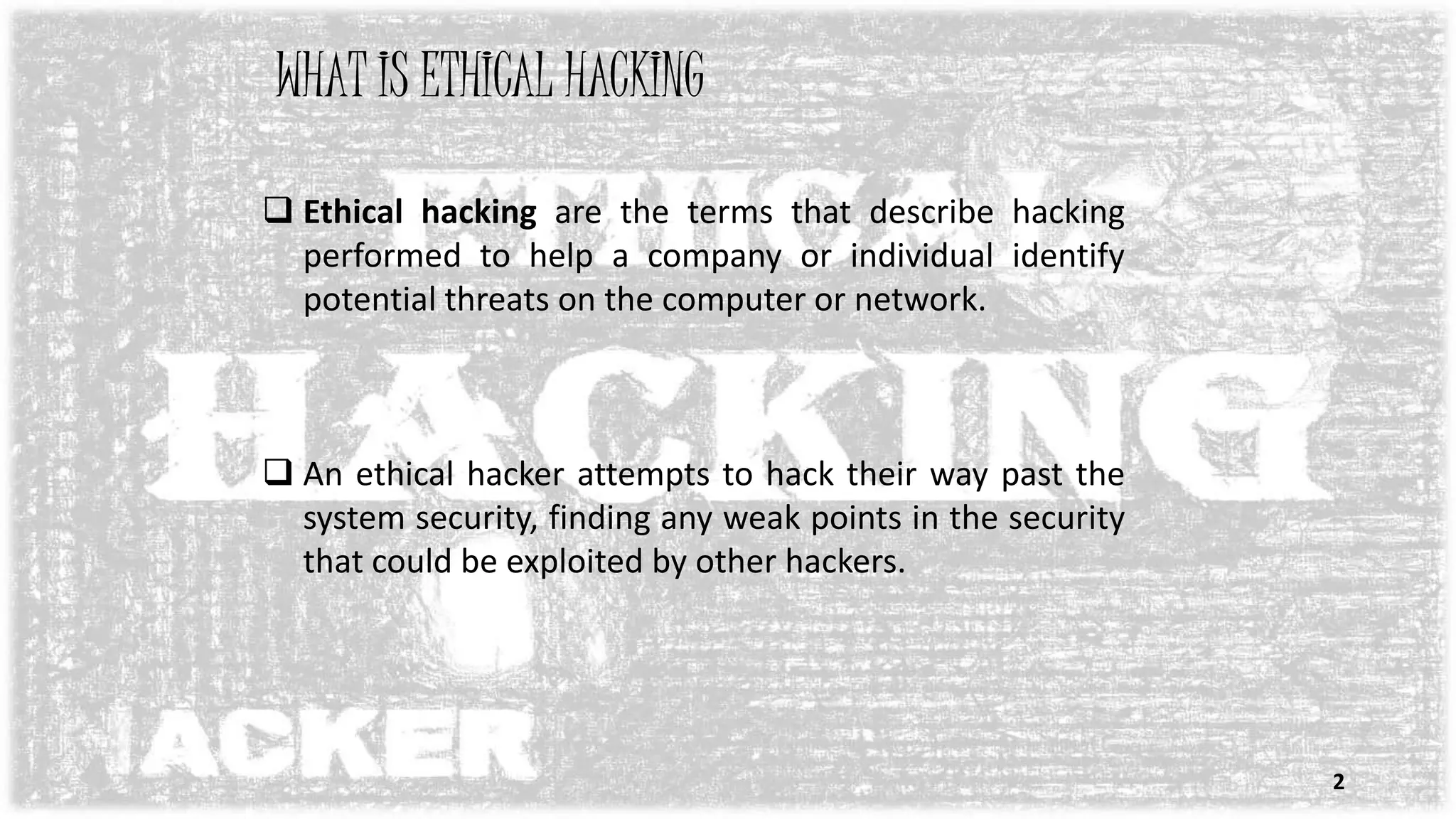 WHAT IS ETHICAL HACKING
 Ethical hacking are the terms that describe hacking
performed to help a company or individual identify
potential threats on the computer or network.
 An ethical hacker attempts to hack their way past the
system security, finding any weak points in the security
that could be exploited by other hackers.
2
 