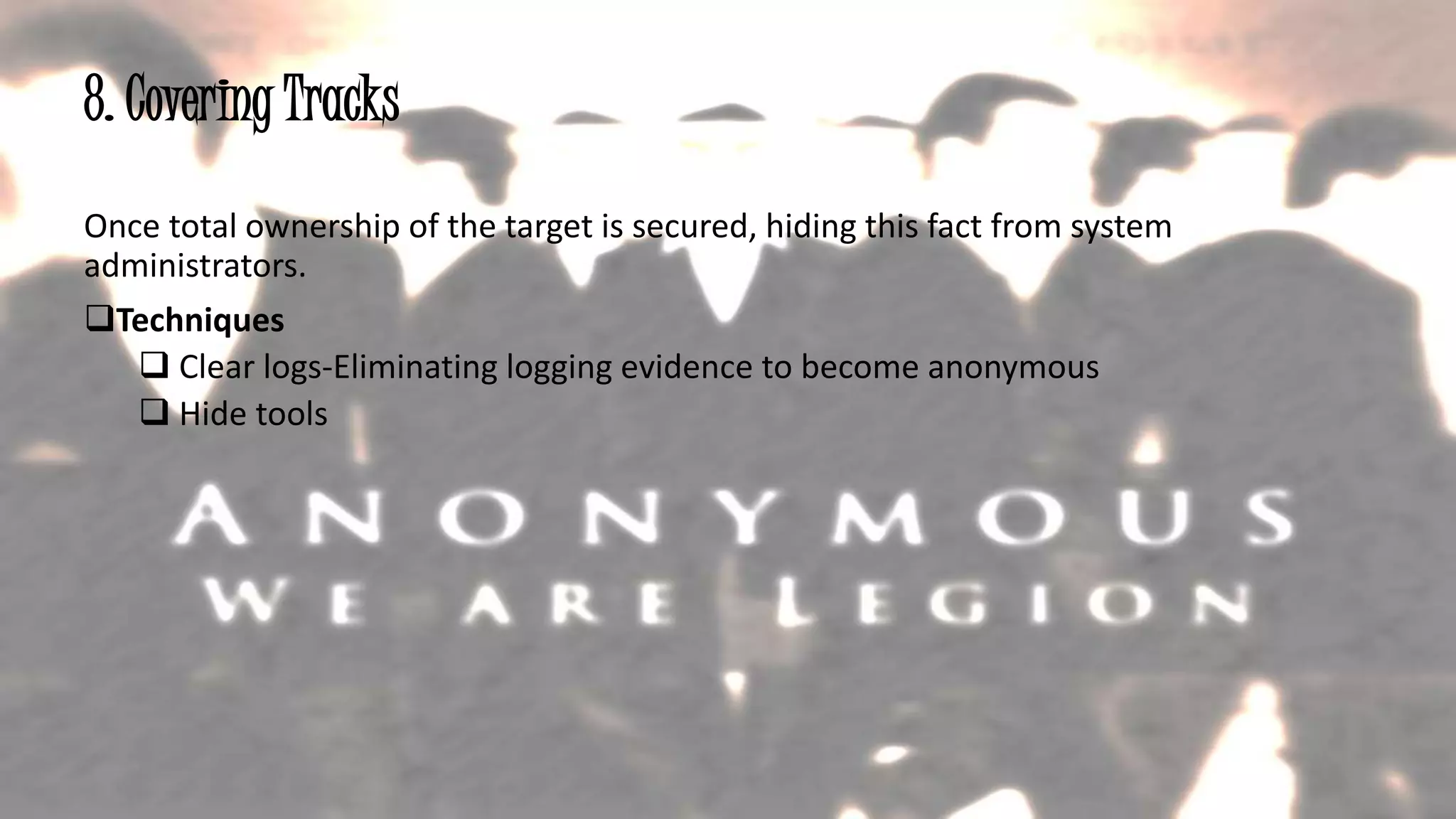 8. Covering Tracks
Once total ownership of the target is secured, hiding this fact from system
administrators.
Techniques
 Clear logs-Eliminating logging evidence to become anonymous
 Hide tools
20
 