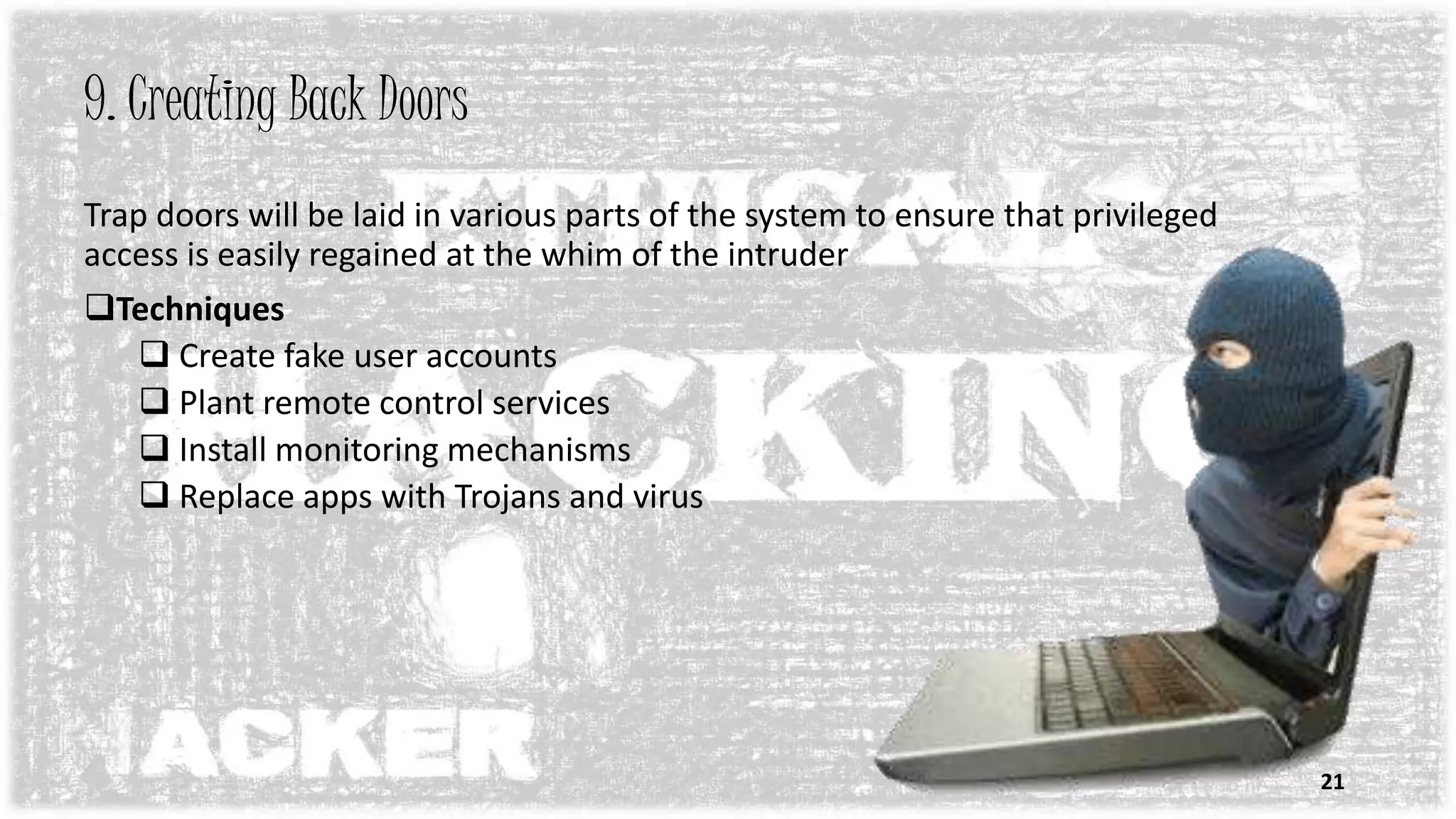 9. Creating Back Doors
Trap doors will be laid in various parts of the system to ensure that privileged
access is easily regained at the whim of the intruder
Techniques
 Create fake user accounts
 Plant remote control services
 Install monitoring mechanisms
 Replace apps with Trojans and virus
21
 