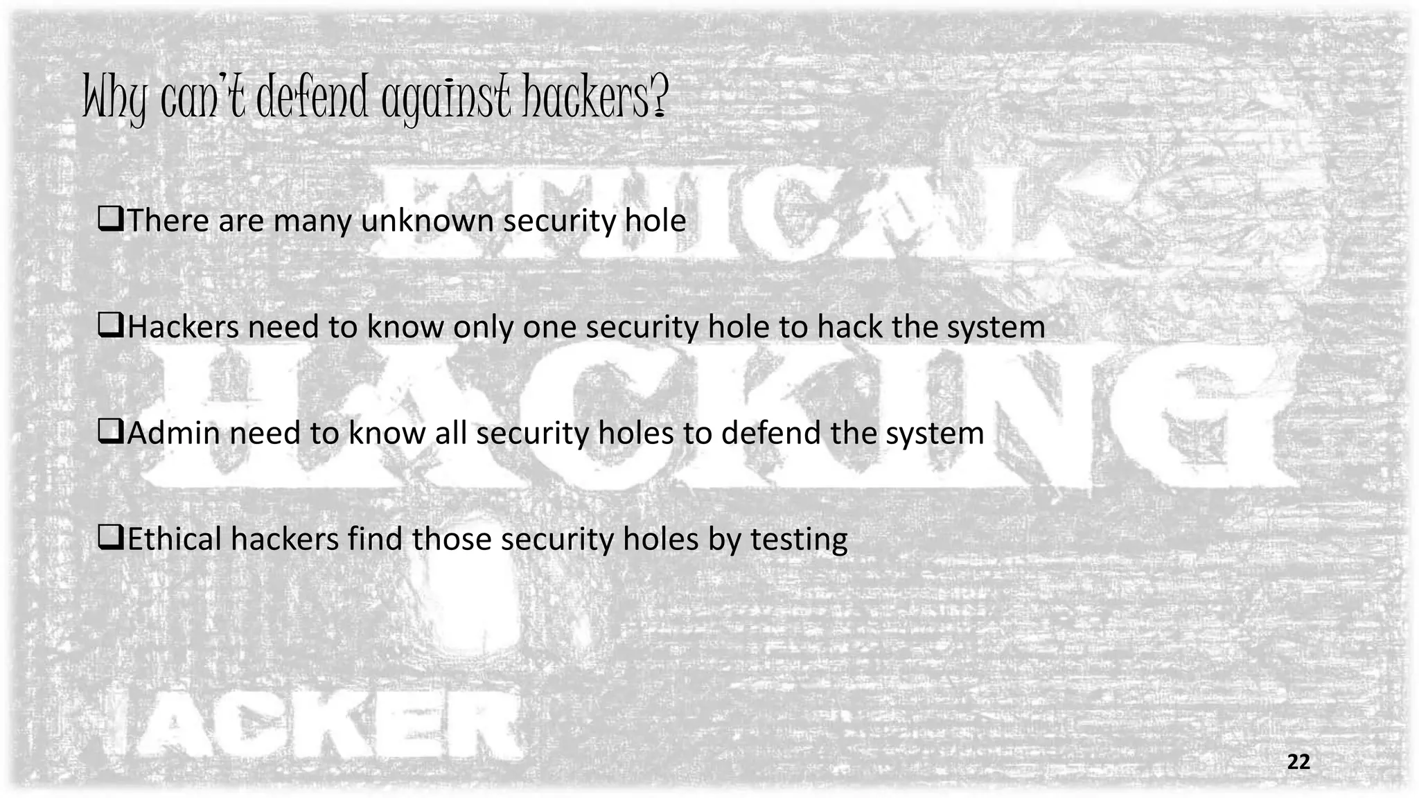Why can’t defend against hackers?
There are many unknown security hole
Hackers need to know only one security hole to hack the system
Admin need to know all security holes to defend the system
Ethical hackers find those security holes by testing
22
 