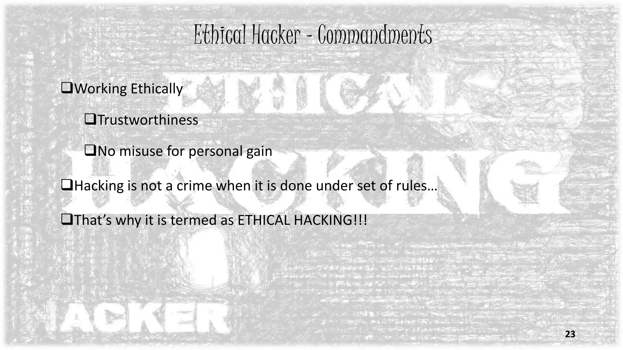 Ethical Hacker - Commandments
Working Ethically
Trustworthiness
No misuse for personal gain
Hacking is not a crime when it is done under set of rules…
That’s why it is termed as ETHICAL HACKING!!!
23
 