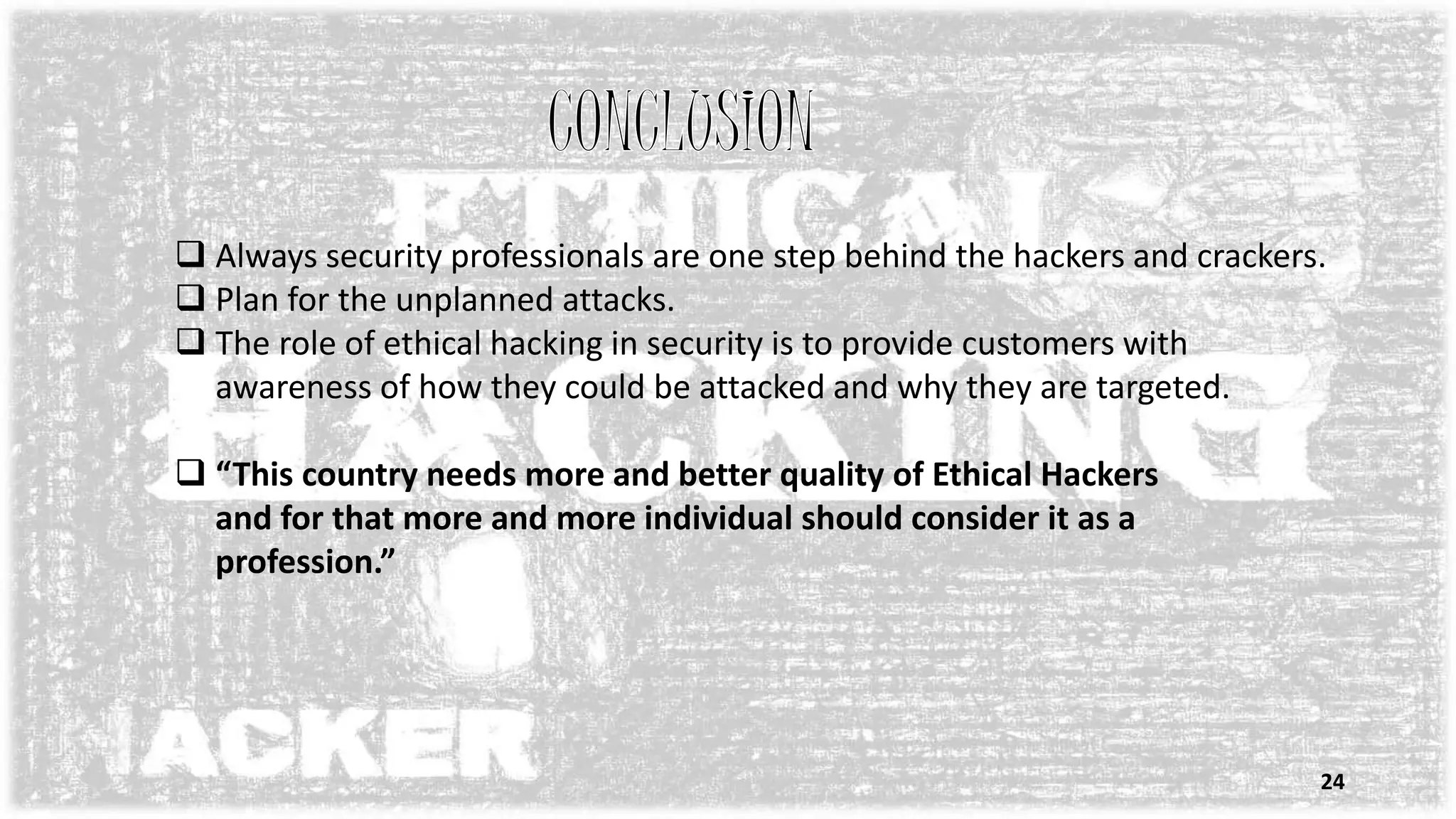  Always security professionals are one step behind the hackers and crackers.
 Plan for the unplanned attacks.
 The role of ethical hacking in security is to provide customers with
awareness of how they could be attacked and why they are targeted.
 “This country needs more and better quality of Ethical Hackers
and for that more and more individual should consider it as a
profession.”
24
 