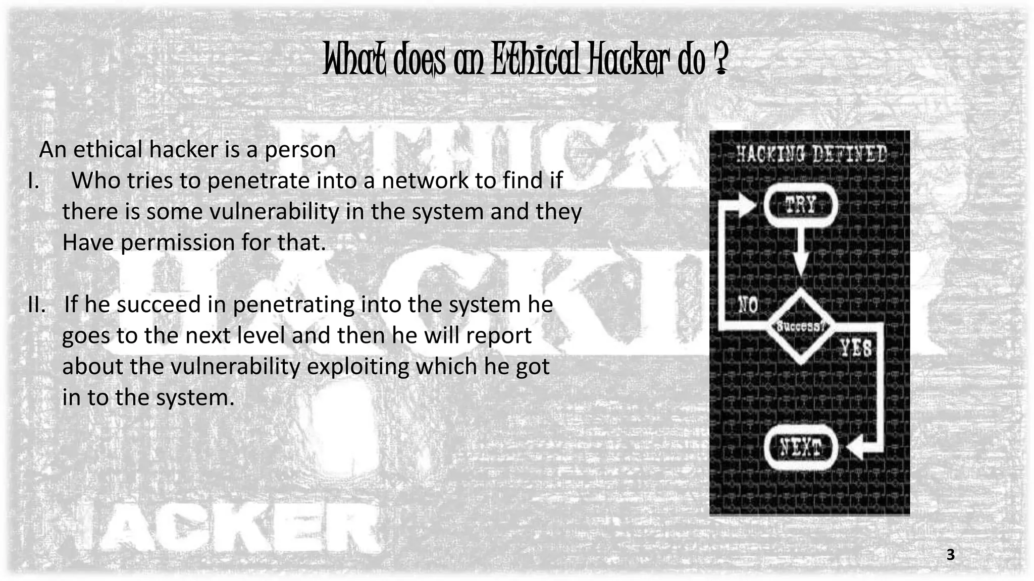 What does an Ethical Hacker do ?
An ethical hacker is a person
I. Who tries to penetrate into a network to find if
there is some vulnerability in the system and they
Have permission for that.
II. If he succeed in penetrating into the system he
goes to the next level and then he will report
about the vulnerability exploiting which he got
in to the system.
3
 