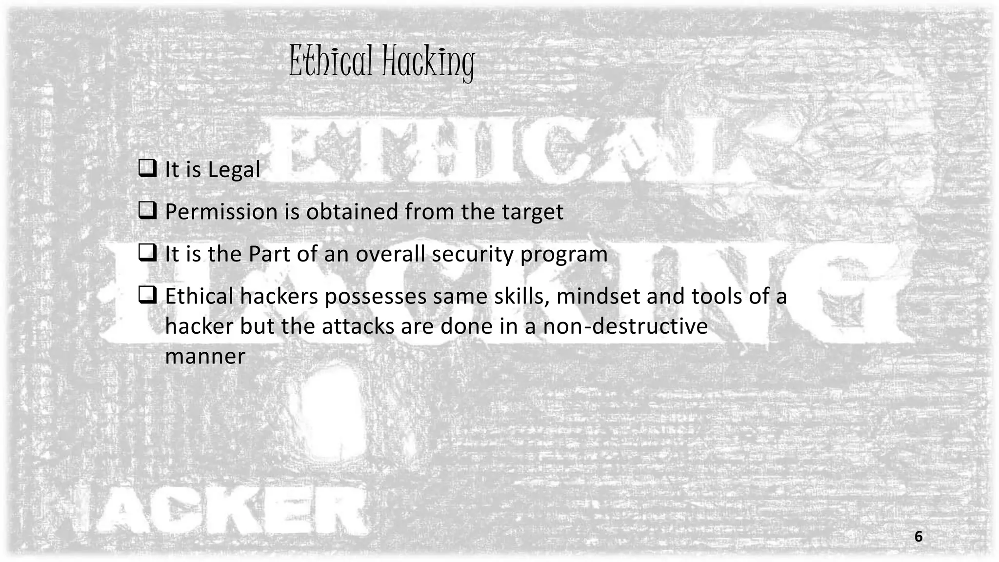 Ethical Hacking
 It is Legal
 Permission is obtained from the target
 It is the Part of an overall security program
 Ethical hackers possesses same skills, mindset and tools of a
hacker but the attacks are done in a non-destructive
manner
6
 
