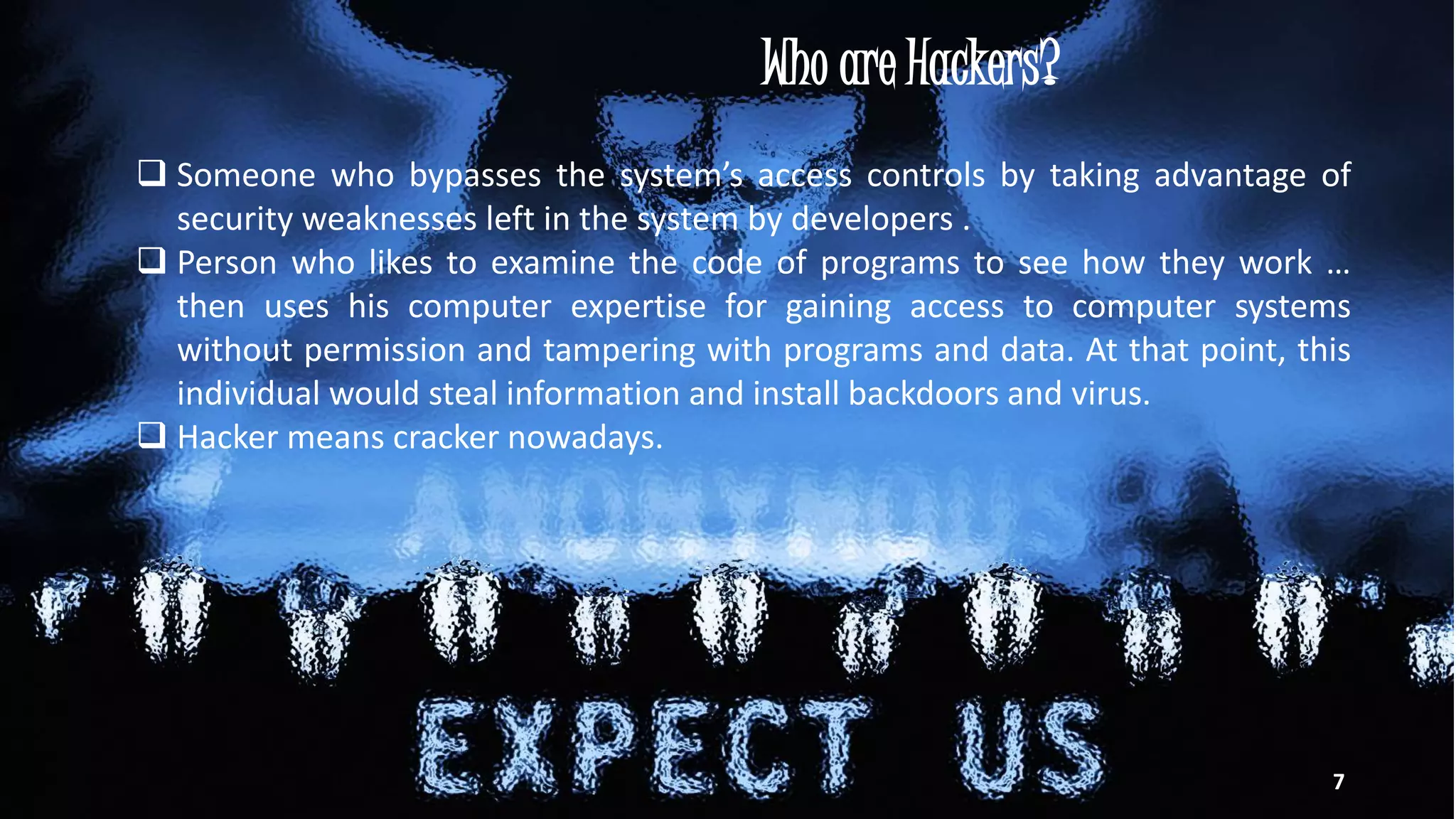 Who are Hackers?
 Someone who bypasses the system’s access controls by taking advantage of
security weaknesses left in the system by developers .
 Person who likes to examine the code of programs to see how they work …
then uses his computer expertise for gaining access to computer systems
without permission and tampering with programs and data. At that point, this
individual would steal information and install backdoors and virus.
 Hacker means cracker nowadays.
7
 