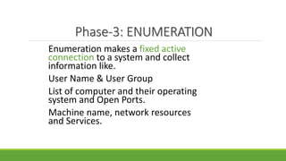 Phase-3: ENUMERATION
Enumeration makes a fixed active
connection to a system and collect
information like.
User Name & User Group
List of computer and their operating
system and Open Ports.
Machine name, network resources
and Services.
 