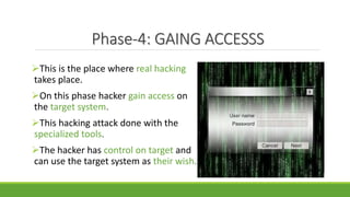Phase-4: GAING ACCESSS
This is the place where real hacking
takes place.
On this phase hacker gain access on
the target system.
This hacking attack done with the
specialized tools.
The hacker has control on target and
can use the target system as their wish.
 