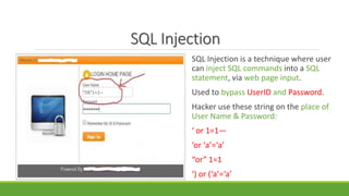 SQL Injection
SQL Injection is a technique where user
can inject SQL commands into a SQL
statement, via web page input.
Used to bypass UserID and Password.
Hacker use these string on the place of
User Name & Password:
‘ or 1=1—
‘or ‘a’=‘a’
“or” 1=1
‘) or (‘a’=‘a’
 