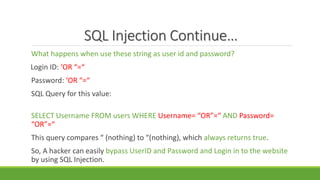 SQL Injection Continue…
What happens when use these string as user id and password?
Login ID: ‘OR “=“
Password: ‘OR “=“
SQL Query for this value:
SELECT Username FROM users WHERE Username= “OR”=“ AND Password=
“OR”=“
This query compares “ (nothing) to “(nothing), which always returns true.
So, A hacker can easily bypass UserID and Password and Login in to the website
by using SQL Injection.
 