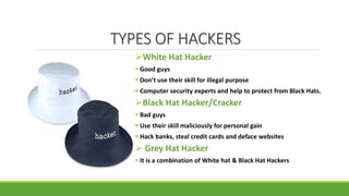 TYPES OF HACKERS
White Hat Hacker
 Good guys
 Don’t use their skill for illegal purpose
 Computer security experts and help to protect from Black Hats.
Black Hat Hacker/Cracker
 Bad guys
 Use their skill maliciously for personal gain
 Hack banks, steal credit cards and deface websites
 Grey Hat Hacker
 It is a combination of White hat & Black Hat Hackers
 
