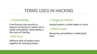 TERMS USED IN HACKING
Vulnerability
If we find any low security or
absence of security in system this is
called vulnerability. Vulnerability is
the cause of hacking.
RED Team
Different skills of hackers work
together for hacking purpose.
Target or Victim
Hacked system is called target or victim.
Patch Level
Removing vulnerability is called patch
level.
 