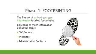 Phase-1: FOOTPRINTING
The fine art of gathering target
information is called footprinting.
Collecting as much information
about the target
DNS Servers
IP Ranges
Administrative Contacts
 