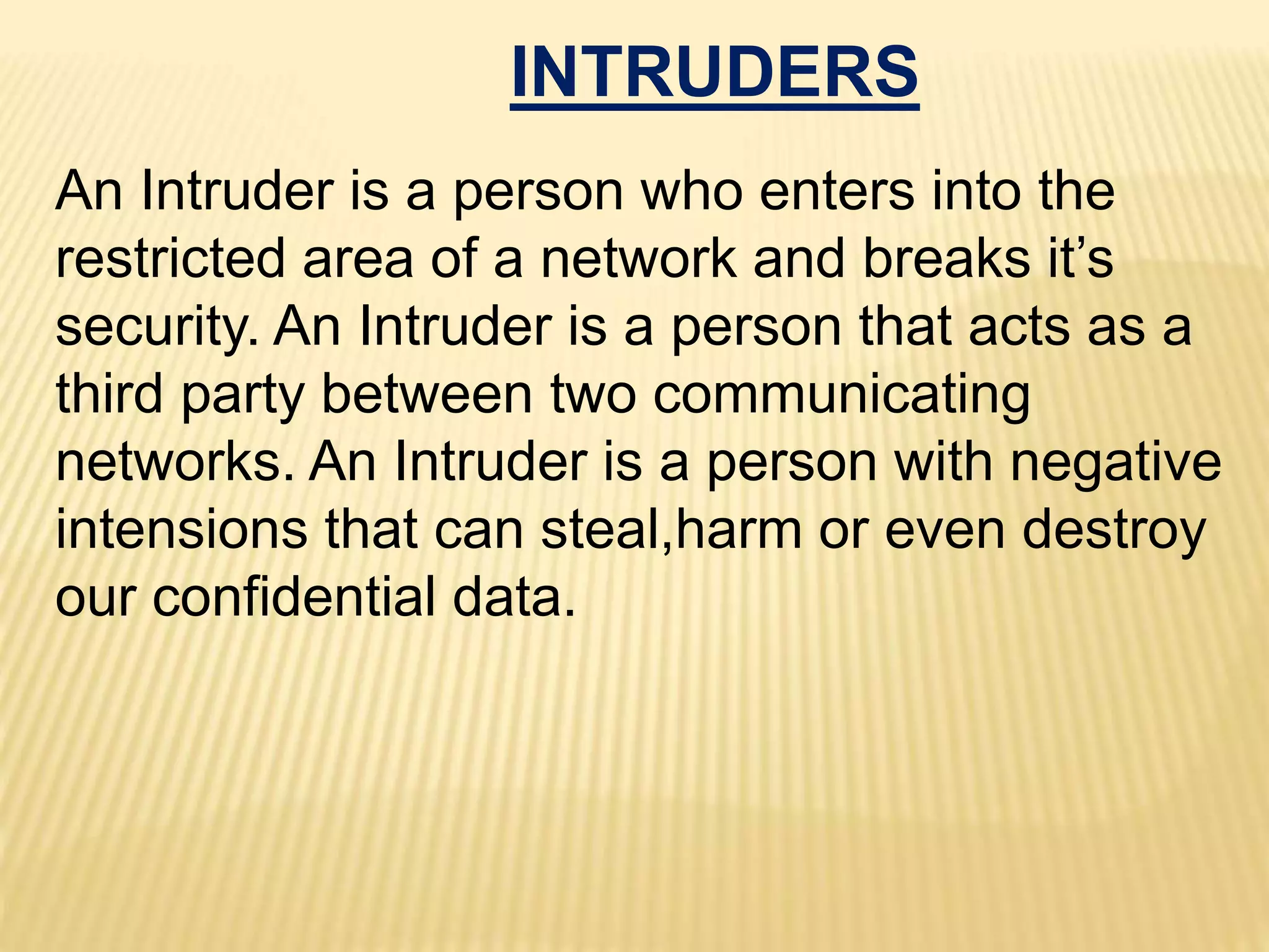 INTRUDERS
An Intruder is a person who enters into the
restricted area of a network and breaks it’s
security. An Intruder is a person that acts as a
third party between two communicating
networks. An Intruder is a person with negative
intensions that can steal,harm or even destroy
our confidential data.
 