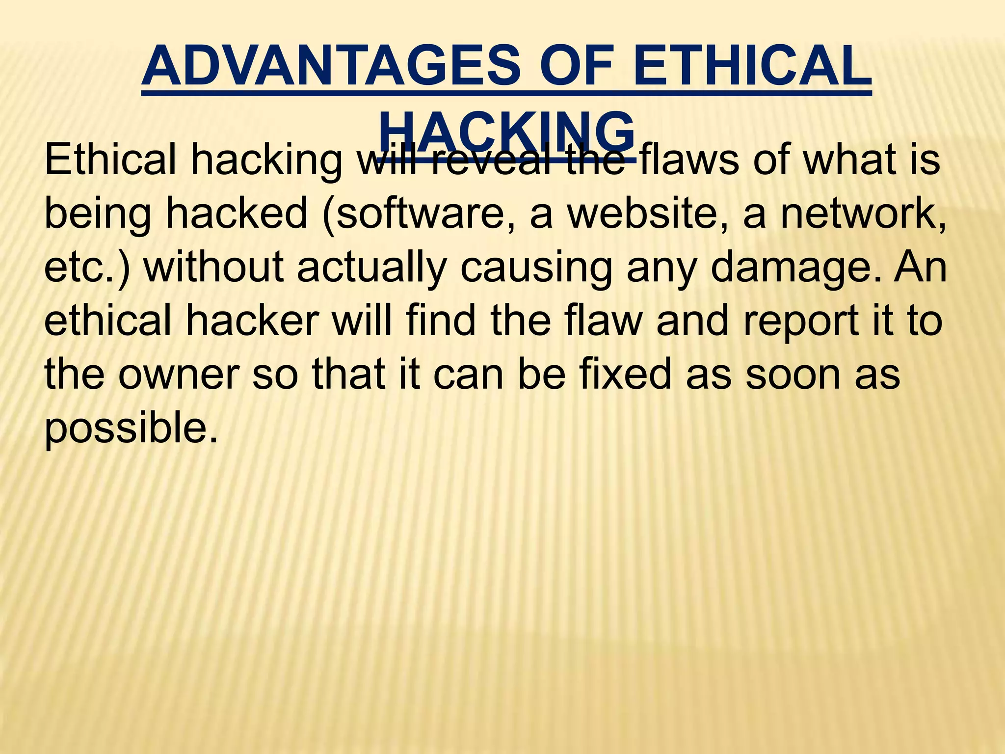 ADVANTAGES OF ETHICAL
HACKINGEthical hacking will reveal the flaws of what is
being hacked (software, a website, a network,
etc.) without actually causing any damage. An
ethical hacker will find the flaw and report it to
the owner so that it can be fixed as soon as
possible.
 