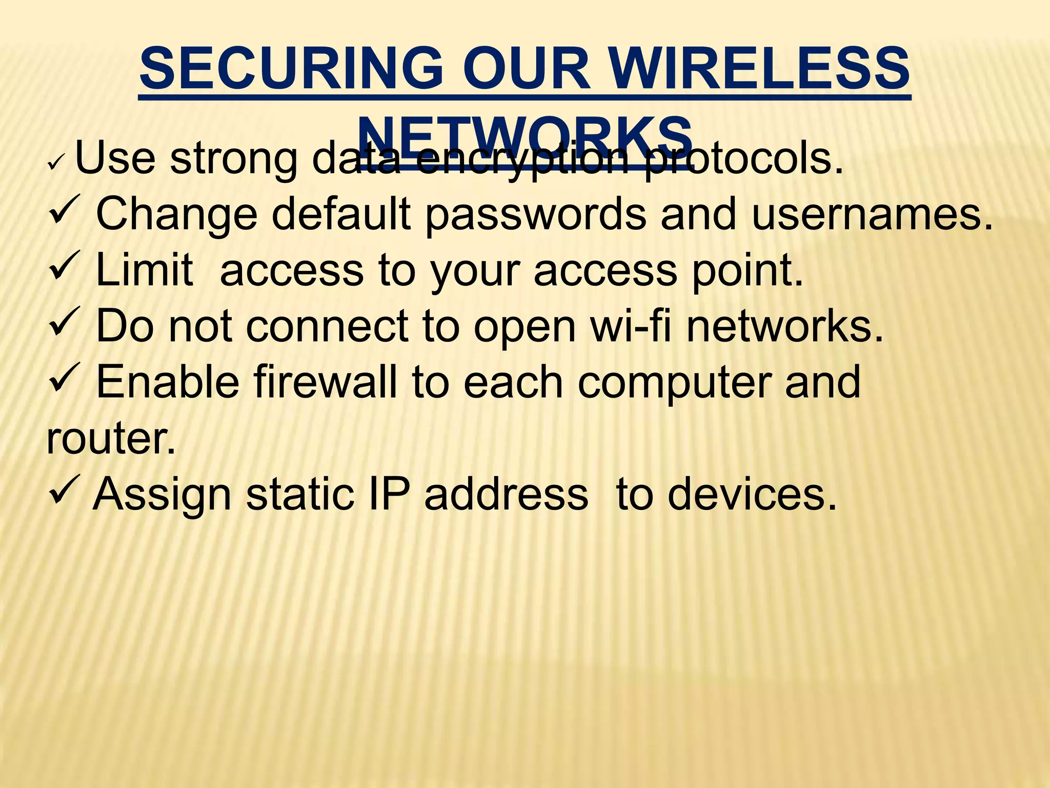 SECURING OUR WIRELESS
NETWORKS Use strong data encryption protocols.
 Change default passwords and usernames.
 Limit access to your access point.
 Do not connect to open wi-fi networks.
 Enable firewall to each computer and
router.
 Assign static IP address to devices.
 