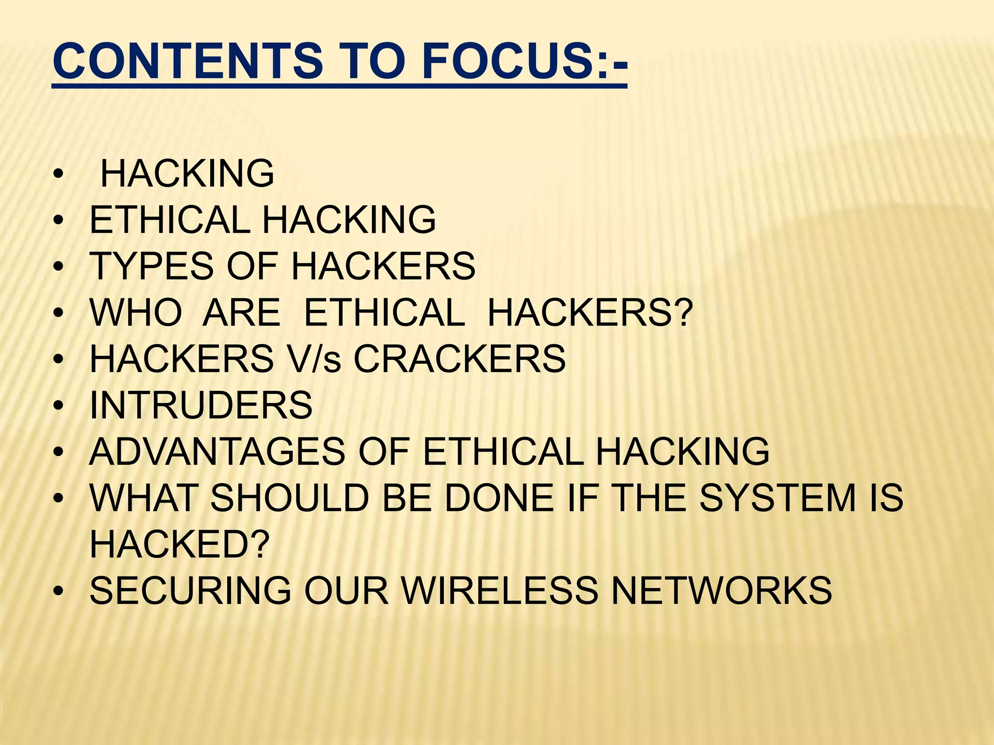 CONTENTS TO FOCUS:-
• HACKING
• ETHICAL HACKING
• TYPES OF HACKERS
• WHO ARE ETHICAL HACKERS?
• HACKERS V/s CRACKERS
• INTRUDERS
• ADVANTAGES OF ETHICAL HACKING
• WHAT SHOULD BE DONE IF THE SYSTEM IS
HACKED?
• SECURING OUR WIRELESS NETWORKS
 