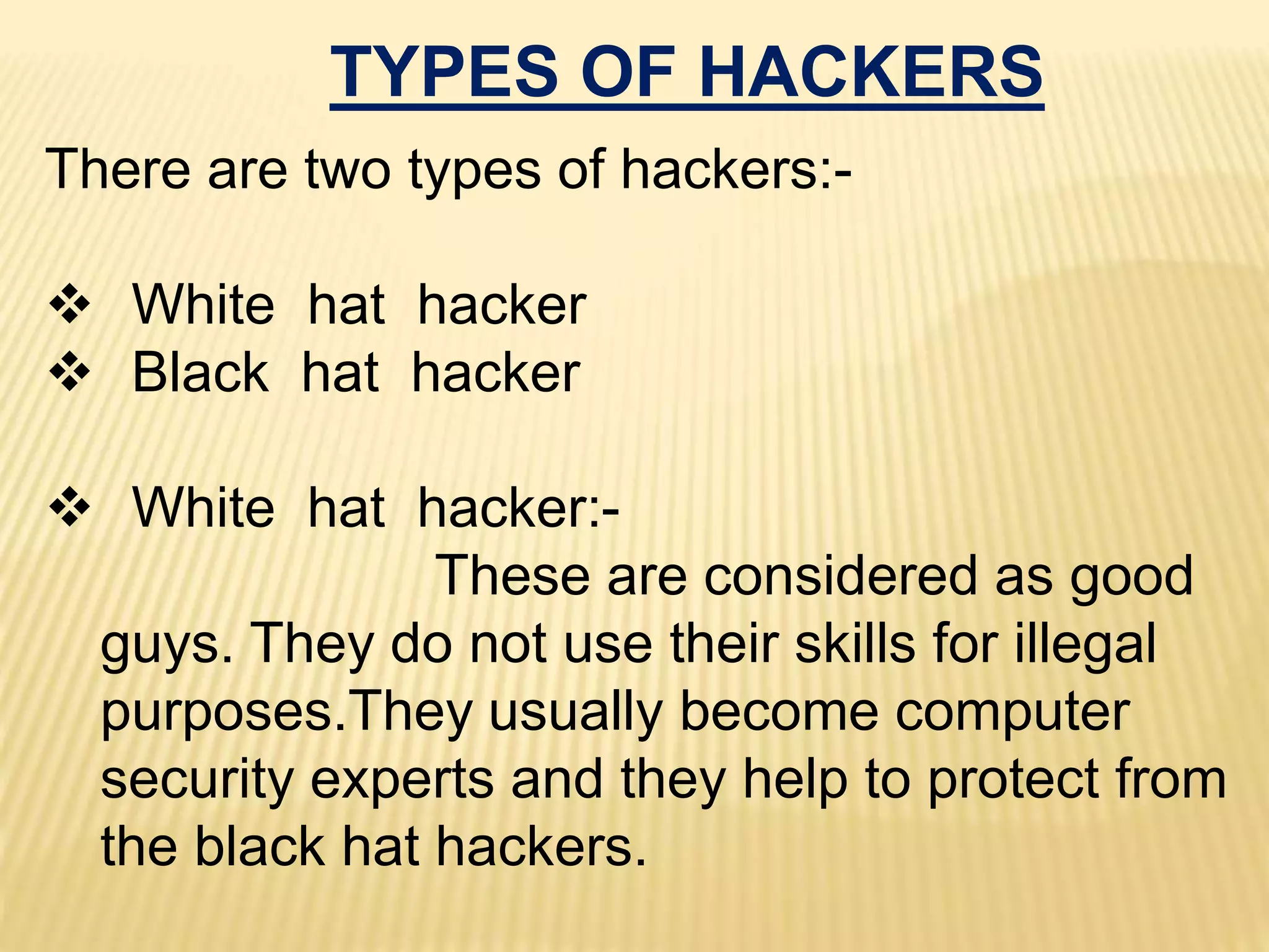 TYPES OF HACKERS
There are two types of hackers:-
 White hat hacker
 Black hat hacker
 White hat hacker:-
These are considered as good
guys. They do not use their skills for illegal
purposes.They usually become computer
security experts and they help to protect from
the black hat hackers.
 