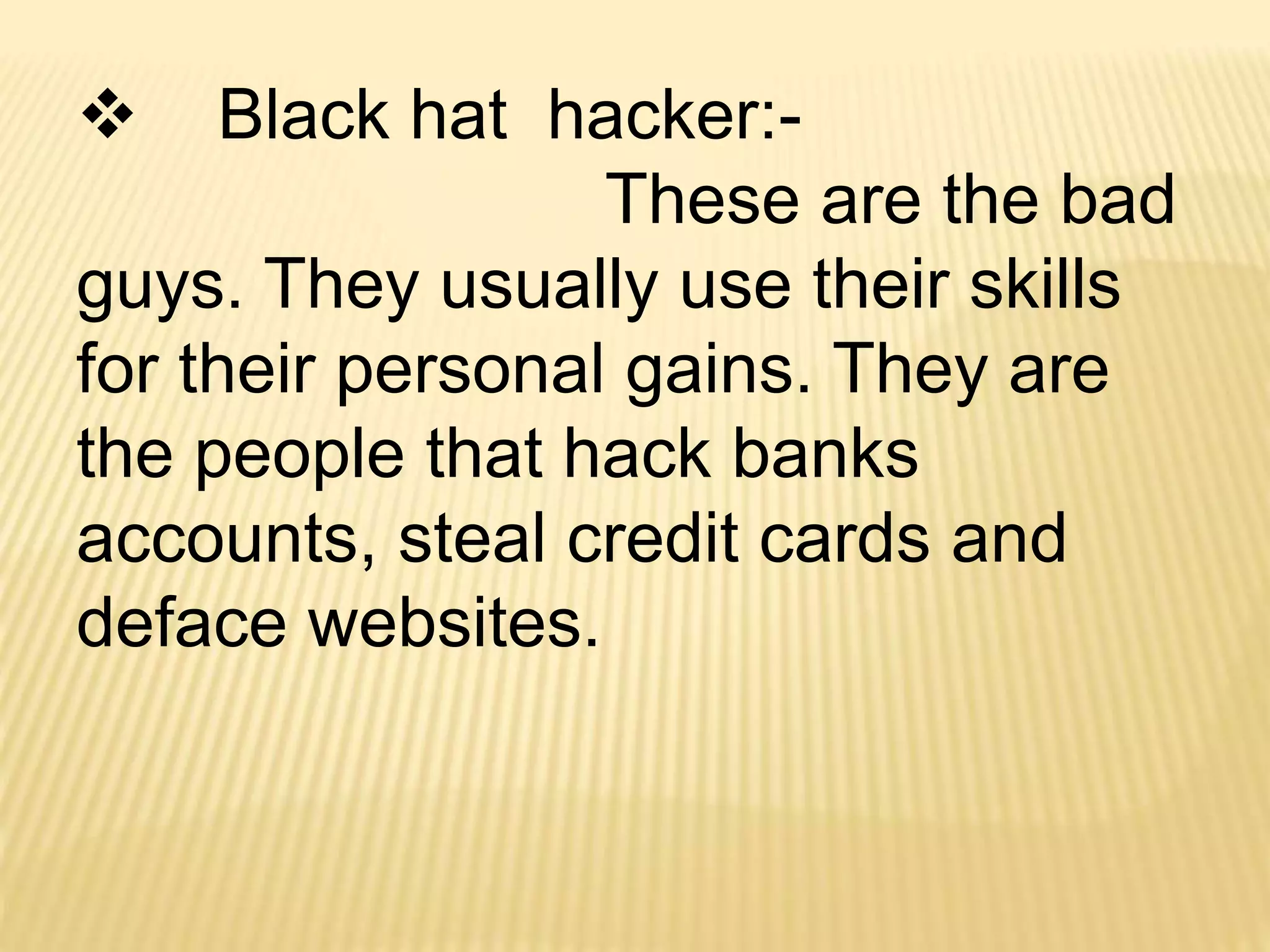  Black hat hacker:-
These are the bad
guys. They usually use their skills
for their personal gains. They are
the people that hack banks
accounts, steal credit cards and
deface websites.
 