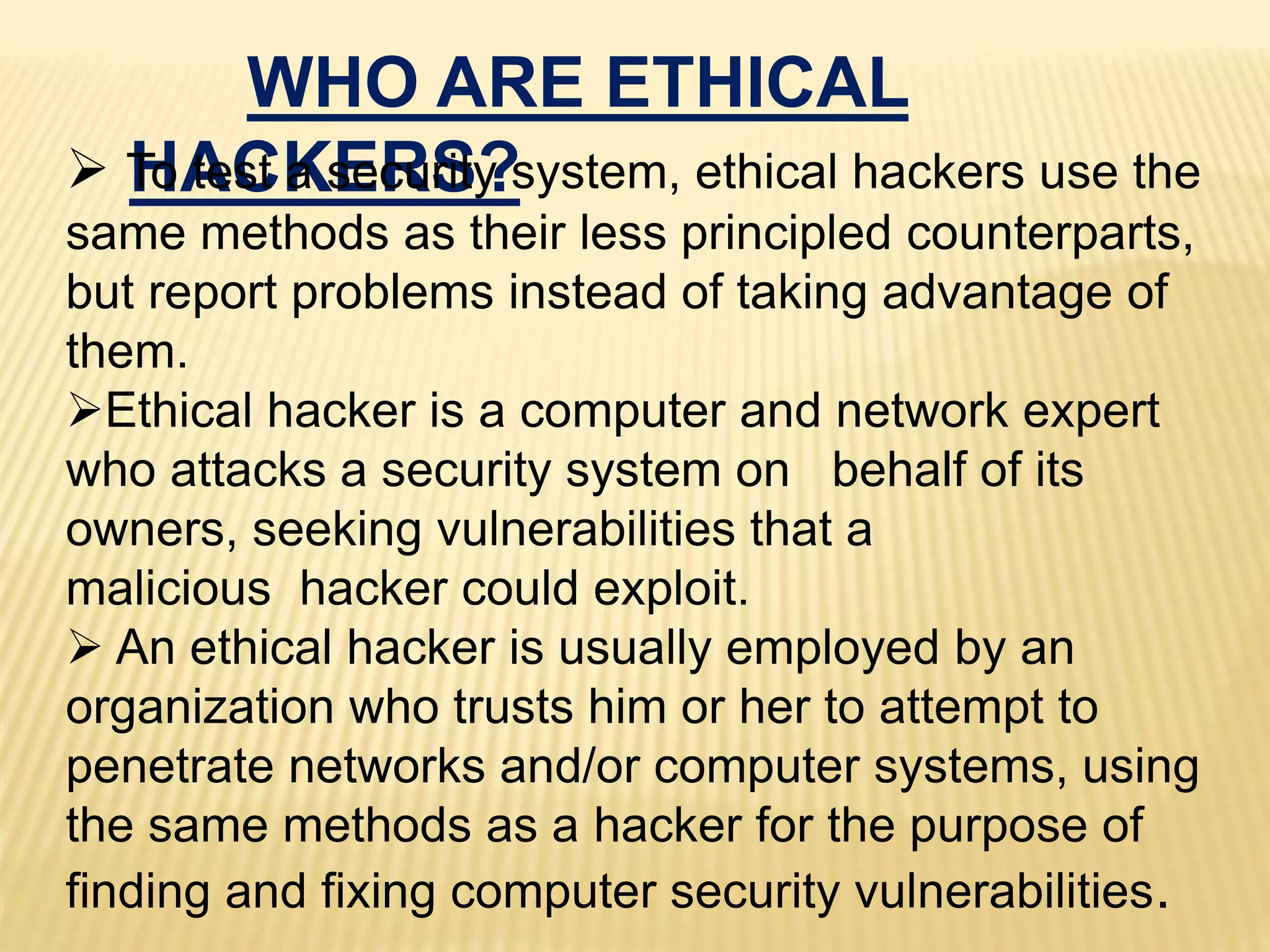 WHO ARE ETHICAL
HACKERS? To test a security system, ethical hackers use the
same methods as their less principled counterparts,
but report problems instead of taking advantage of
them.
Ethical hacker is a computer and network expert
who attacks a security system on behalf of its
owners, seeking vulnerabilities that a
malicious hacker could exploit.
 An ethical hacker is usually employed by an
organization who trusts him or her to attempt to
penetrate networks and/or computer systems, using
the same methods as a hacker for the purpose of
finding and fixing computer security vulnerabilities.
 