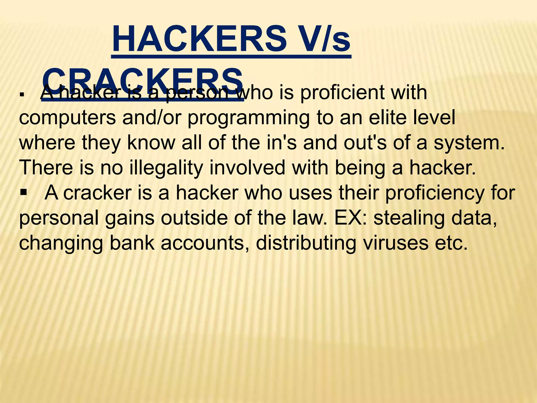 HACKERS V/s
CRACKERS A hacker is a person who is proficient with
computers and/or programming to an elite level
where they know all of the in's and out's of a system.
There is no illegality involved with being a hacker.
 A cracker is a hacker who uses their proficiency for
personal gains outside of the law. EX: stealing data,
changing bank accounts, distributing viruses etc.
 