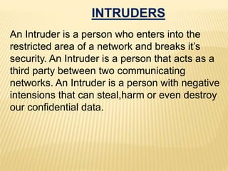 INTRUDERS
An Intruder is a person who enters into the
restricted area of a network and breaks it’s
security. An Intruder is a person that acts as a
third party between two communicating
networks. An Intruder is a person with negative
intensions that can steal,harm or even destroy
our confidential data.
 