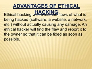ADVANTAGES OF ETHICAL
HACKINGEthical hacking will reveal the flaws of what is
being hacked (software, a website, a network,
etc.) without actually causing any damage. An
ethical hacker will find the flaw and report it to
the owner so that it can be fixed as soon as
possible.
 