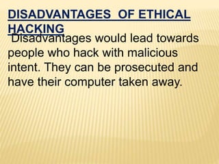 DISADVANTAGES OF ETHICAL
HACKING
Disadvantages would lead towards
people who hack with malicious
intent. They can be prosecuted and
have their computer taken away.
 