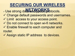 SECURING OUR WIRELESS
NETWORKS Use strong data encryption protocols.
 Change default passwords and usernames.
 Limit access to your access point.
 Do not connect to open wi-fi networks.
 Enable firewall to each computer and
router.
 Assign static IP address to devices.
 
