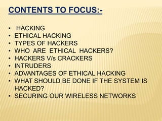CONTENTS TO FOCUS:-
• HACKING
• ETHICAL HACKING
• TYPES OF HACKERS
• WHO ARE ETHICAL HACKERS?
• HACKERS V/s CRACKERS
• INTRUDERS
• ADVANTAGES OF ETHICAL HACKING
• WHAT SHOULD BE DONE IF THE SYSTEM IS
HACKED?
• SECURING OUR WIRELESS NETWORKS
 