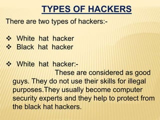 TYPES OF HACKERS
There are two types of hackers:-
 White hat hacker
 Black hat hacker
 White hat hacker:-
These are considered as good
guys. They do not use their skills for illegal
purposes.They usually become computer
security experts and they help to protect from
the black hat hackers.
 