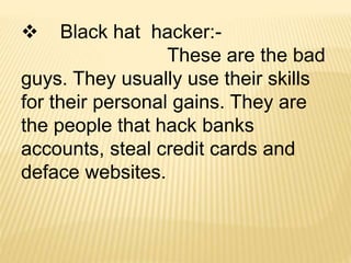  Black hat hacker:-
These are the bad
guys. They usually use their skills
for their personal gains. They are
the people that hack banks
accounts, steal credit cards and
deface websites.
 