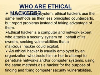 WHO ARE ETHICAL
HACKERS? To test a security system, ethical hackers use the
same methods as their less principled counterparts,
but report problems instead of taking advantage of
them.
Ethical hacker is a computer and network expert
who attacks a security system on behalf of its
owners, seeking vulnerabilities that a
malicious hacker could exploit.
 An ethical hacker is usually employed by an
organization who trusts him or her to attempt to
penetrate networks and/or computer systems, using
the same methods as a hacker for the purpose of
finding and fixing computer security vulnerabilities.
 