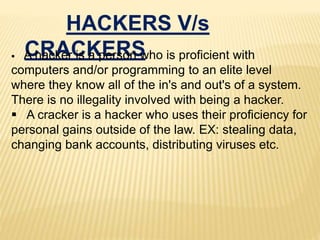 HACKERS V/s
CRACKERS A hacker is a person who is proficient with
computers and/or programming to an elite level
where they know all of the in's and out's of a system.
There is no illegality involved with being a hacker.
 A cracker is a hacker who uses their proficiency for
personal gains outside of the law. EX: stealing data,
changing bank accounts, distributing viruses etc.
 