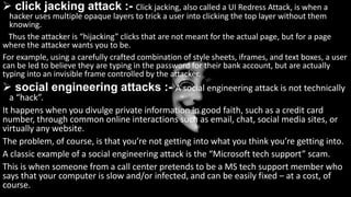  click jacking attack :- Click jacking, also called a UI Redress Attack, is when a
hacker uses multiple opaque layers to trick a user into clicking the top layer without them
knowing.
Thus the attacker is “hijacking” clicks that are not meant for the actual page, but for a page
where the attacker wants you to be.
For example, using a carefully crafted combination of style sheets, iframes, and text boxes, a user
can be led to believe they are typing in the password for their bank account, but are actually
typing into an invisible frame controlled by the attacker.
 social engineering attacks :- A social engineering attack is not technically
a “hack”.
It happens when you divulge private information in good faith, such as a credit card
number, through common online interactions such as email, chat, social media sites, or
virtually any website.
The problem, of course, is that you’re not getting into what you think you’re getting into.
A classic example of a social engineering attack is the “Microsoft tech support” scam.
This is when someone from a call center pretends to be a MS tech support member who
says that your computer is slow and/or infected, and can be easily fixed – at a cost, of
course.
 